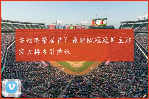 安切洛蒂居首？最新欧冠冠军主帅实力排名引热议