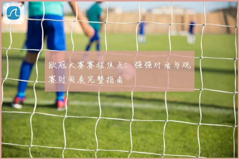 欧冠大赛赛程焦点：强强对话与观赛时间表完整指南