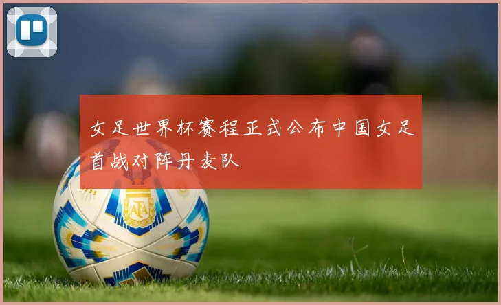 女足世界杯赛程正式公布中国女足首战对阵丹麦队