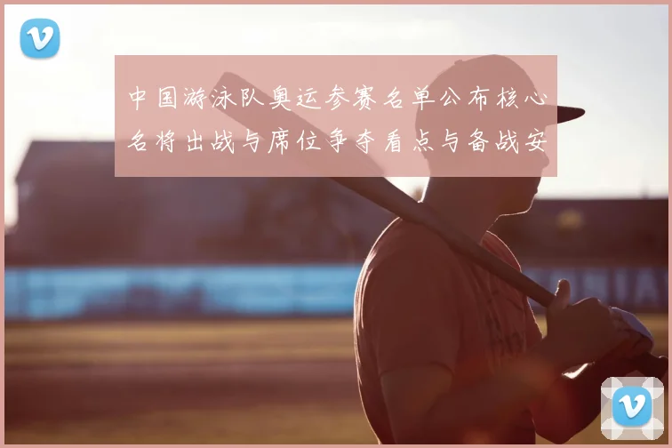 中国游泳队奥运参赛名单公布核心名将出战与席位争夺看点与备战安排