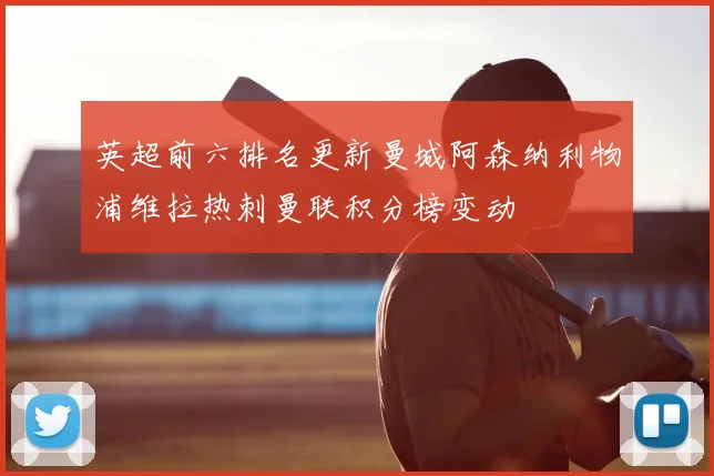 英超前六排名更新曼城阿森纳利物浦维拉热刺曼联积分榜变动