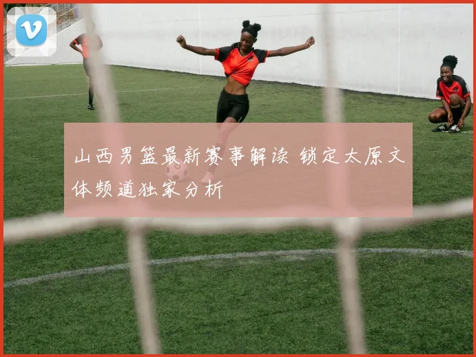 山西男篮最新赛事解读 锁定太原文体频道独家分析