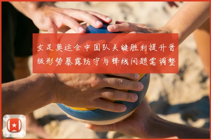 女足奥运会中国队关键胜利提升晋级形势暴露防守与锋线问题需调整