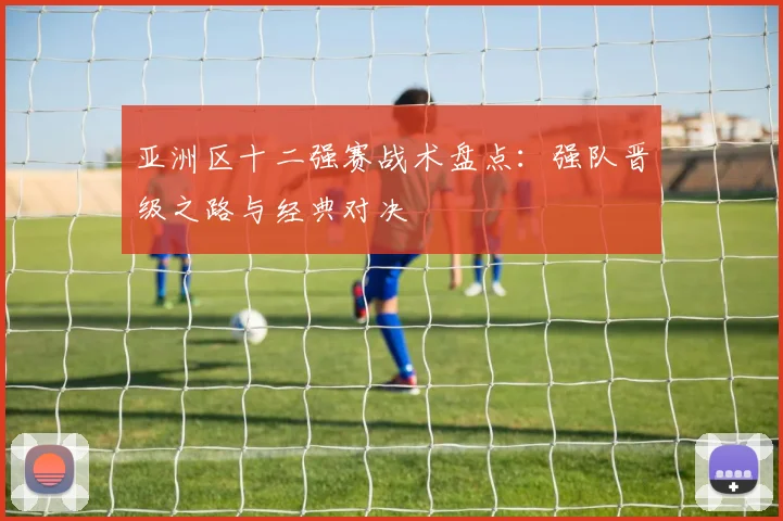 亚洲区十二强赛战术盘点：强队晋级之路与经典对决