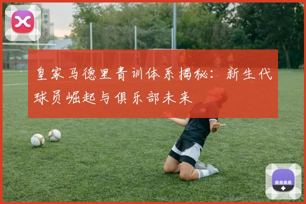 皇家马德里青训体系揭秘：新生代球员崛起与俱乐部未来