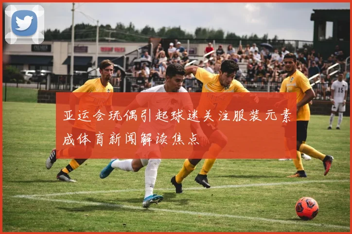 亚运会玩偶引起球迷关注服装元素成体育新闻解读焦点